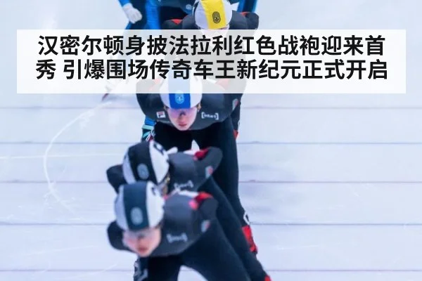 汉密尔顿身披法拉利红色战袍迎来首秀 引爆围场传奇车王新纪元正式开启