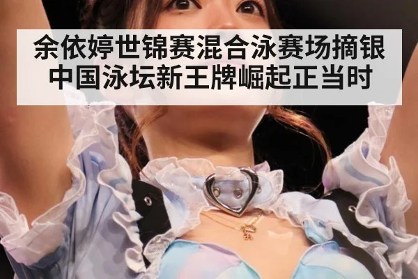 余依婷世锦赛混合泳赛场摘银 中国泳坛新王牌崛起正当时
